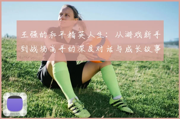 王强的和平精英人生：从游戏新手到战场高手的深度对话与成长故事