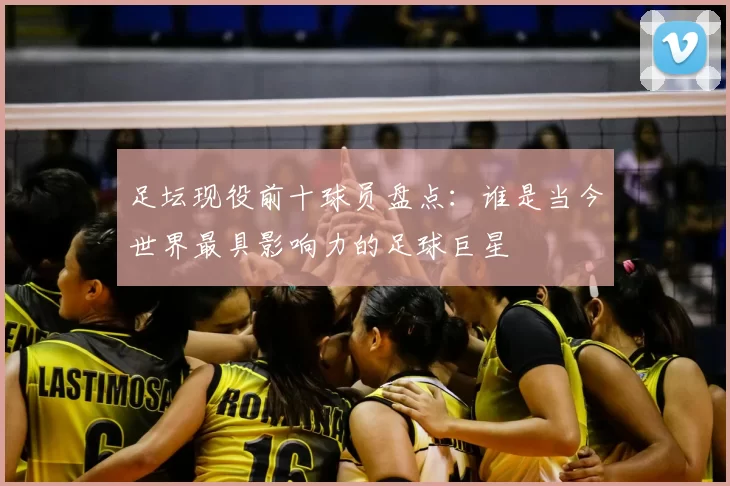 足坛现役前十球员盘点：谁是当今世界最具影响力的足球巨星