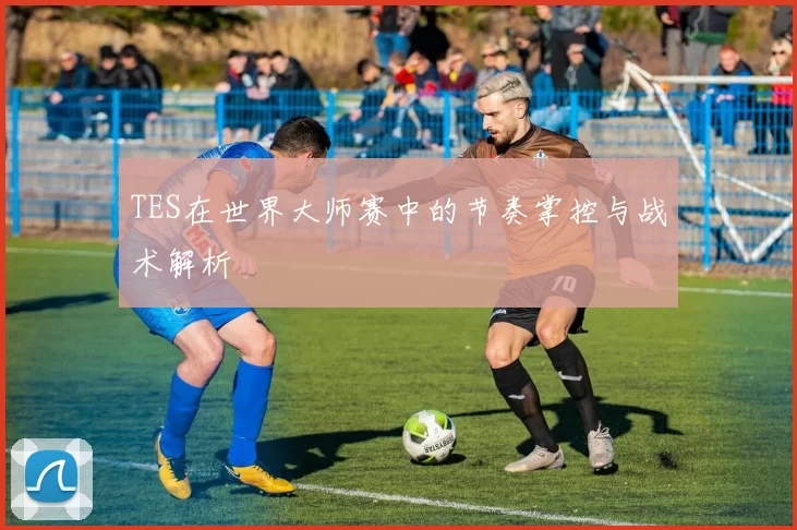 TES在世界大师赛中的节奏掌控与战术解析