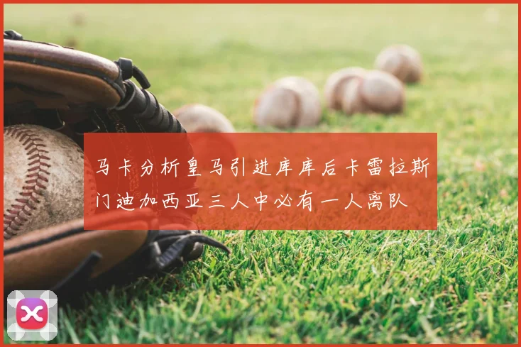 马卡分析皇马引进库库后卡雷拉斯门迪加西亚三人中必有一人离队