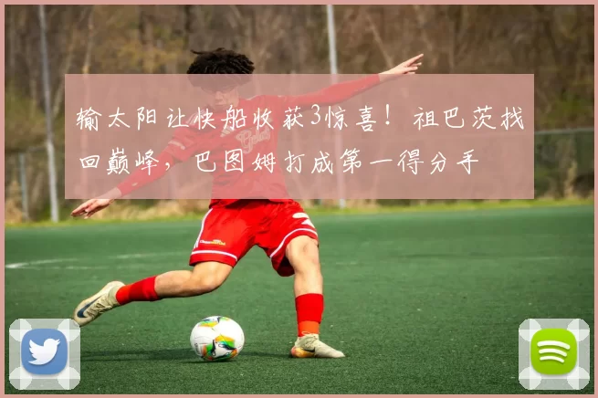 输太阳让快船收获3惊喜！祖巴茨找回巅峰，巴图姆打成第一得分手