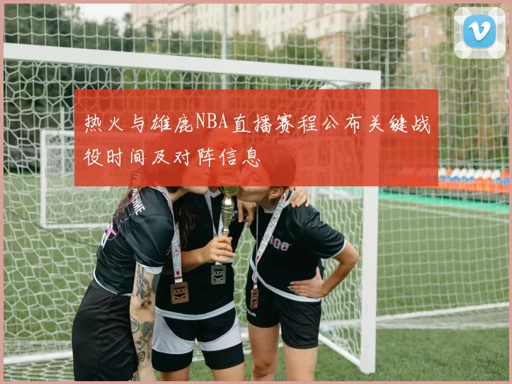 热火与雄鹿NBA直播赛程公布关键战役时间及对阵信息