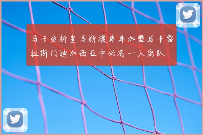 马卡分析皇马新援库库加盟后卡雷拉斯门迪加西亚中必有一人离队