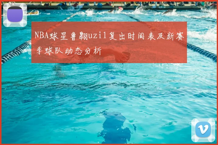NBA球星鲁翱uzi1复出时间表及新赛季球队动态分析
