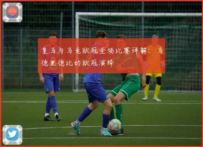 皇马与马竞欧冠全场比赛详解：马德里德比的欧冠演绎
