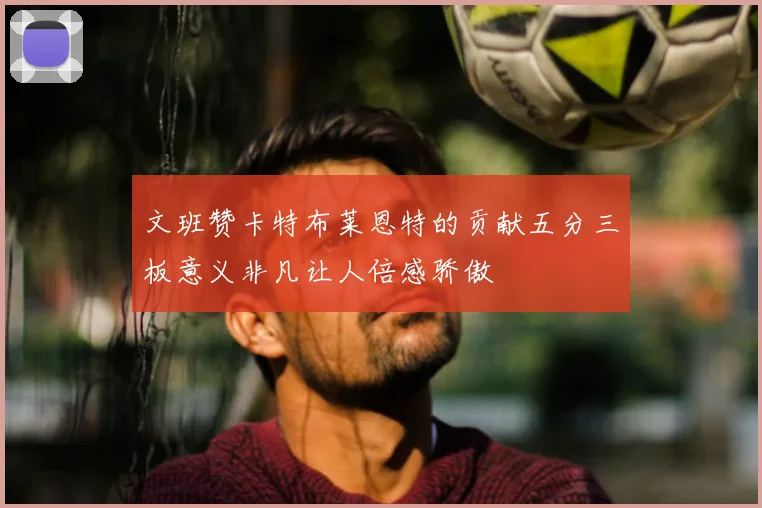文班赞卡特布莱恩特的贡献五分三板意义非凡让人倍感骄傲