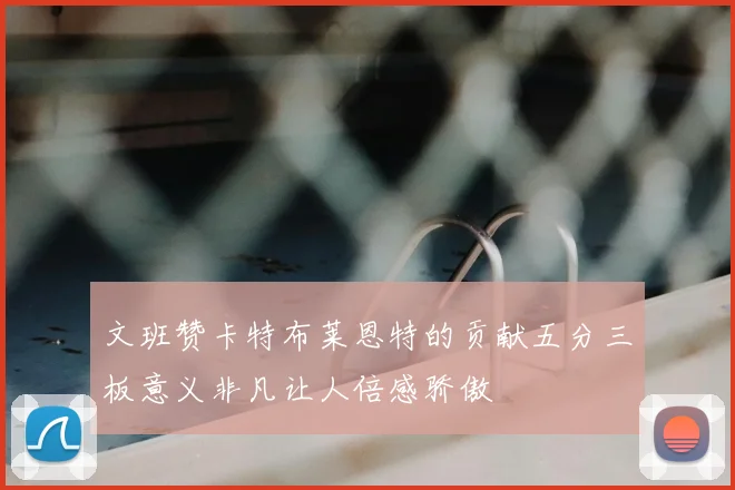 文班赞卡特布莱恩特的贡献五分三板意义非凡让人倍感骄傲