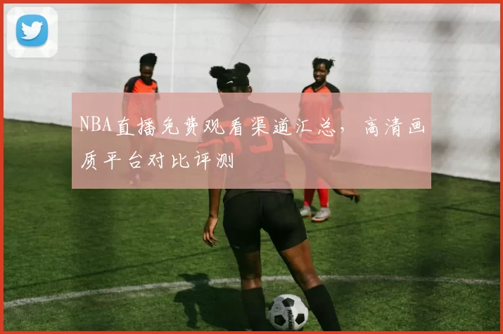 NBA直播免费观看渠道汇总，高清画质平台对比评测