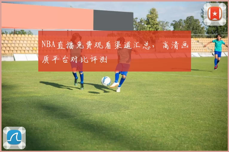 NBA直播免费观看渠道汇总，高清画质平台对比评测