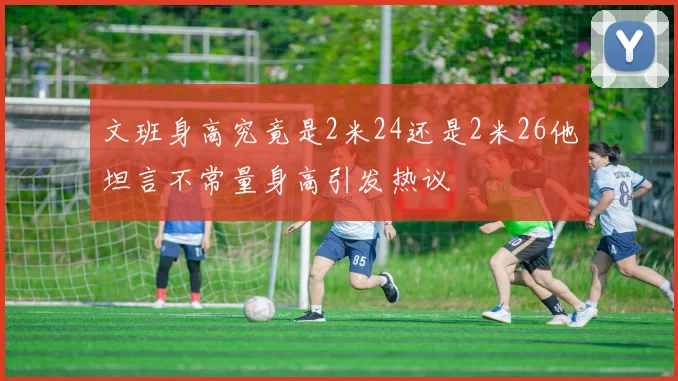 文班身高究竟是2米24还是2米26他坦言不常量身高引发热议