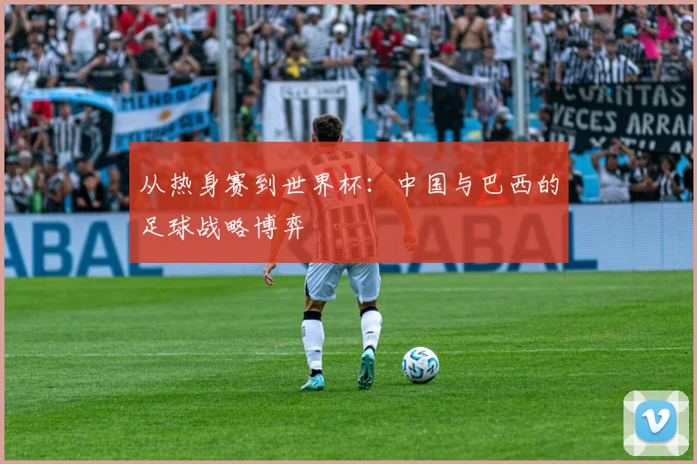 从热身赛到世界杯:中国与巴西的足球战略博弈