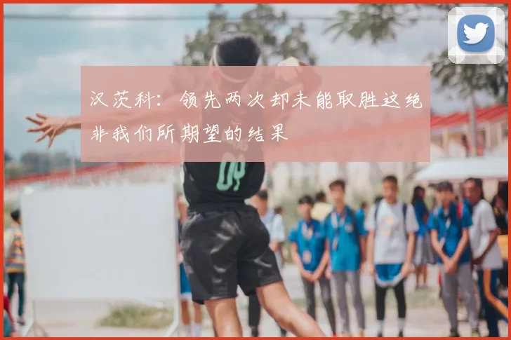 汉茨科：领先两次却未能取胜这绝非我们所期望的结果