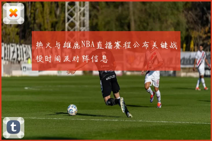 热火与雄鹿NBA直播赛程公布关键战役时间及对阵信息