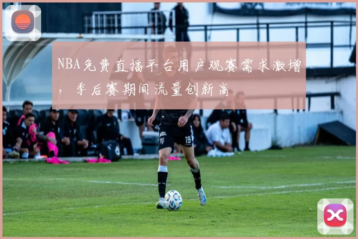 NBA免费直播平台用户观赛需求激增，季后赛期间流量创新高
