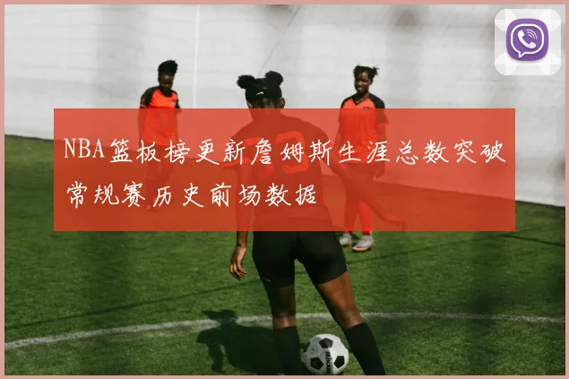 NBA篮板榜更新詹姆斯生涯总数突破常规赛历史前场数据