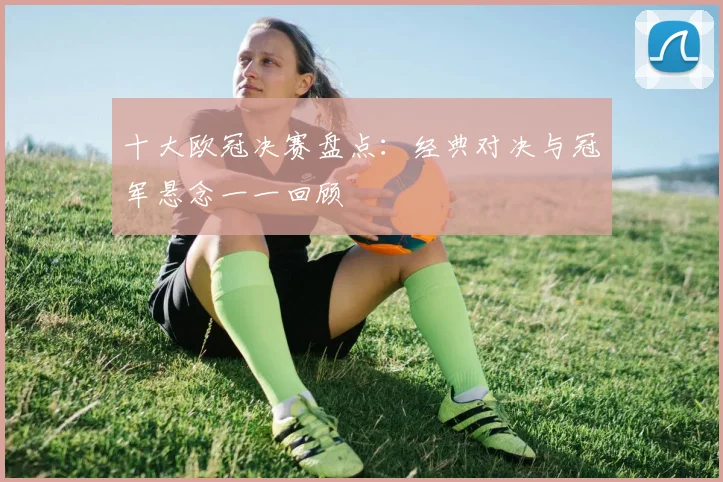 十大欧冠决赛盘点：经典对决与冠军悬念一一回顾