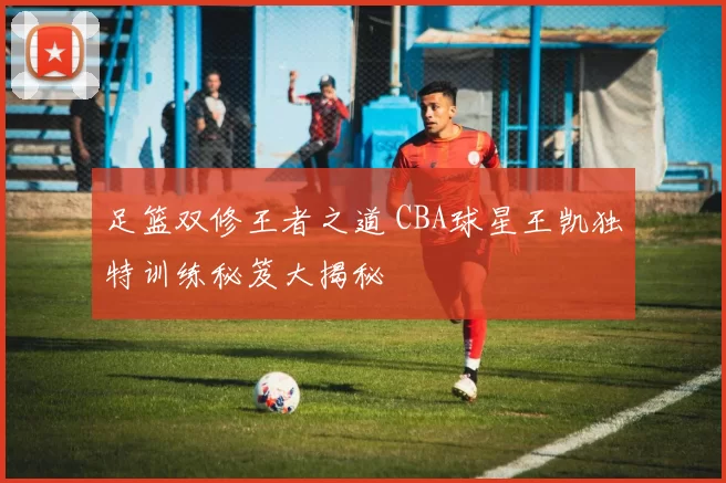 足篮双修王者之道 CBA球星王凯独特训练秘笈大揭秘