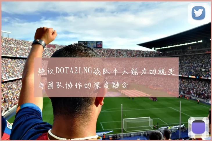 热议DOTA2LNG战队个人能力的蜕变与团队协作的深度融合
