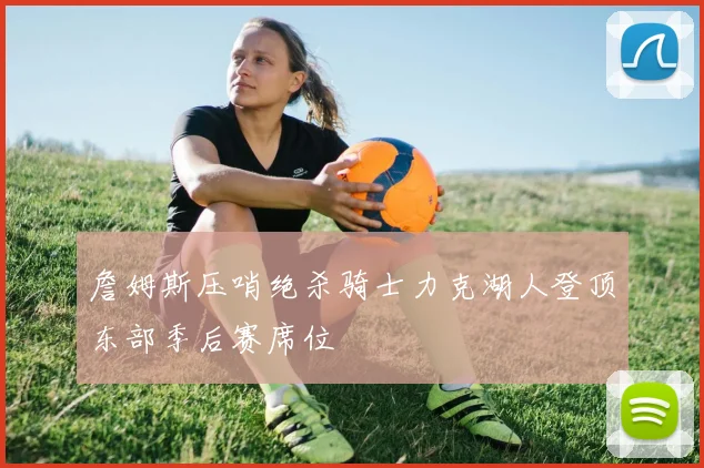 詹姆斯压哨绝杀骑士力克湖人登顶东部季后赛席位