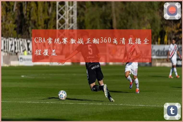 CBA常规赛激战正酣360高清直播全程覆盖
