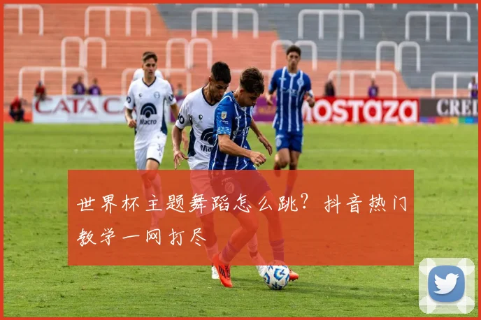世界杯主题舞蹈怎么跳？抖音热门教学一网打尽