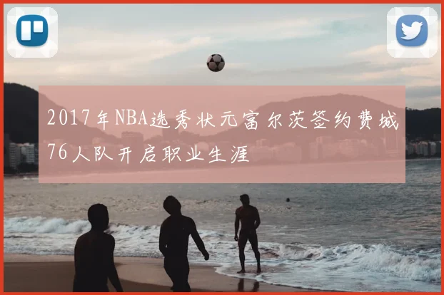 2017年NBA选秀状元富尔茨签约费城76人队开启职业生涯