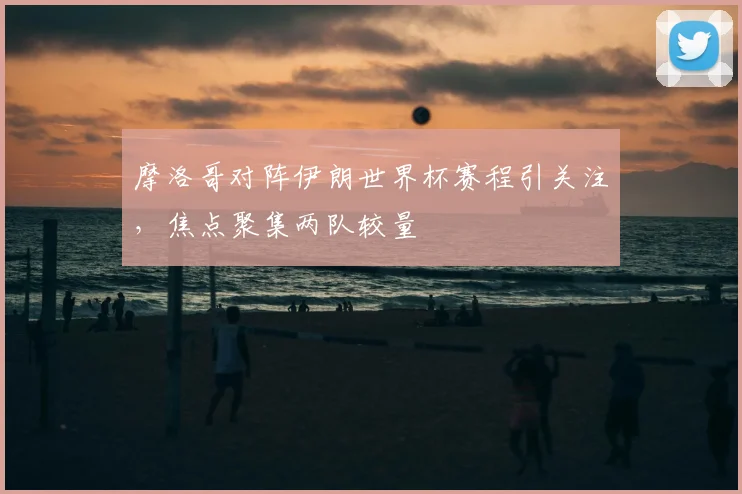摩洛哥对阵伊朗世界杯赛程引关注,焦点聚集两队较量
