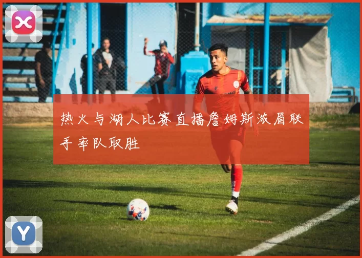 热火与湖人比赛直播詹姆斯浓眉联手率队取胜