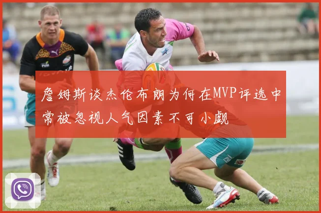 詹姆斯谈杰伦布朗为何在MVP评选中常被忽视人气因素不可小觑