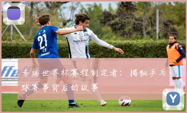 专访世界杯赛程制定者：揭秘乒乓球赛事背后的故事