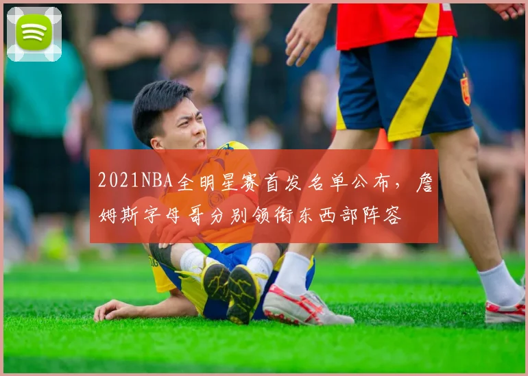 2021NBA全明星赛首发名单公布，詹姆斯字母哥分别领衔东西部阵容