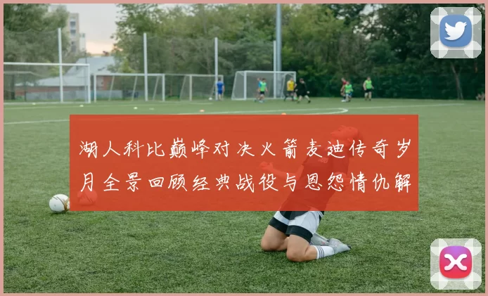 湖人科比巅峰对决火箭麦迪传奇岁月全景回顾经典战役与恩怨情仇解析