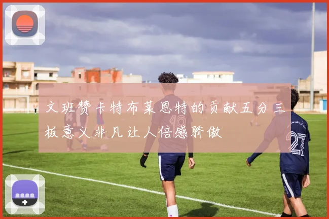 文班赞卡特布莱恩特的贡献五分三板意义非凡让人倍感骄傲