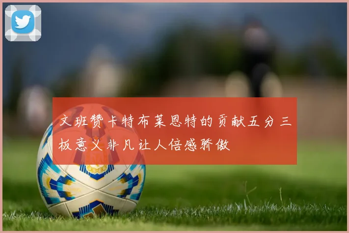 文班赞卡特布莱恩特的贡献五分三板意义非凡让人倍感骄傲