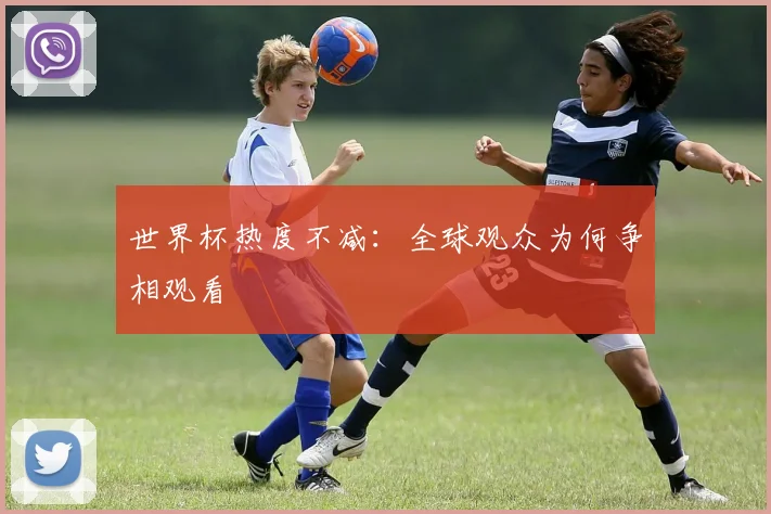 世界杯热度不减:全球观众为何争相观看