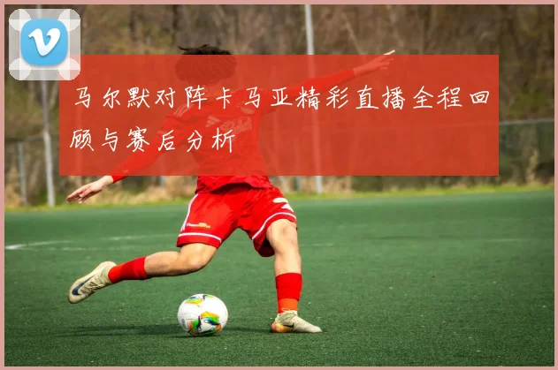 马尔默对阵卡马亚精彩直播全程回顾与赛后分析