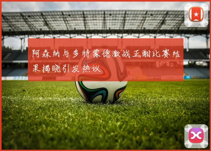 阿森纳与多特蒙德激战正酣比赛结果揭晓引发热议