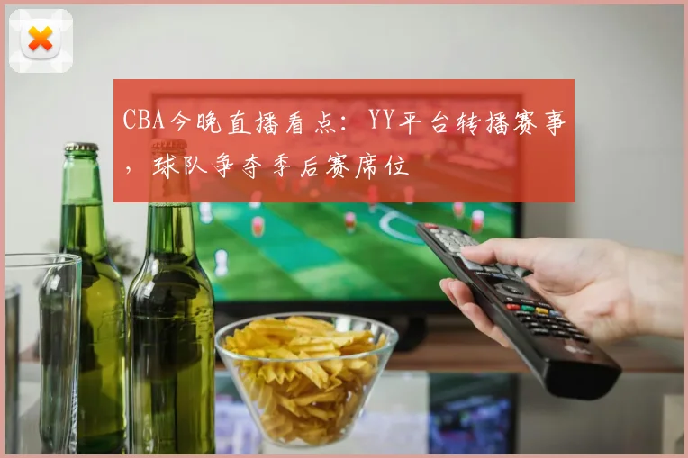 CBA今晚直播看点：YY平台转播赛事，球队争夺季后赛席位