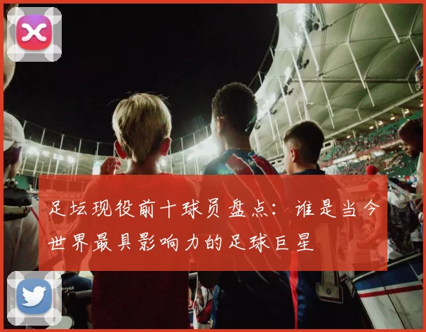 足坛现役前十球员盘点：谁是当今世界最具影响力的足球巨星