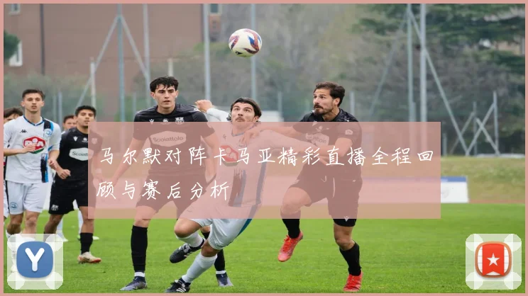 马尔默对阵卡马亚精彩直播全程回顾与赛后分析