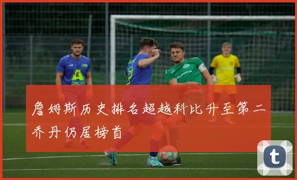 詹姆斯历史排名超越科比升至第二乔丹仍居榜首