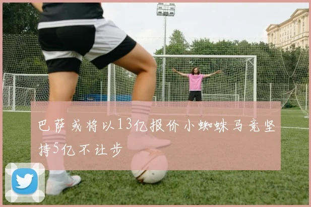 巴萨或将以13亿报价小蜘蛛马竞坚持5亿不让步