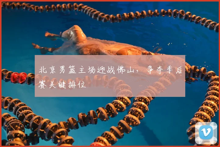 北京男篮主场迎战佛山，争夺季后赛关键排位