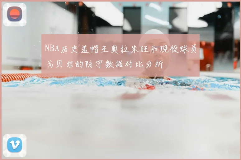 NBA历史盖帽王奥拉朱旺和现役球员戈贝尔的防守数据对比分析