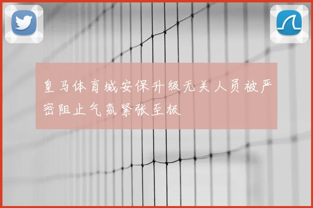 皇马体育城安保升级无关人员被严密阻止气氛紧张至极