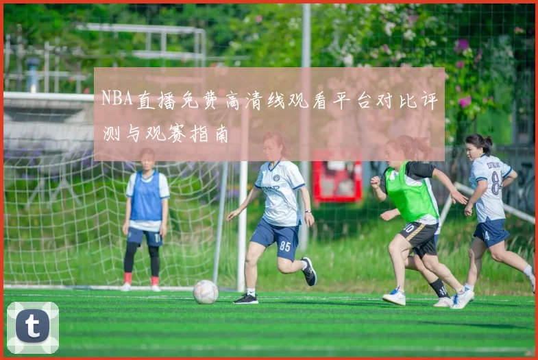 NBA直播免费高清线观看平台对比评测与观赛指南