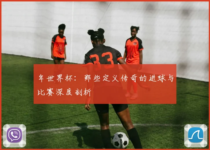 年世界杯:那些定义传奇的进球与比赛深度剖析