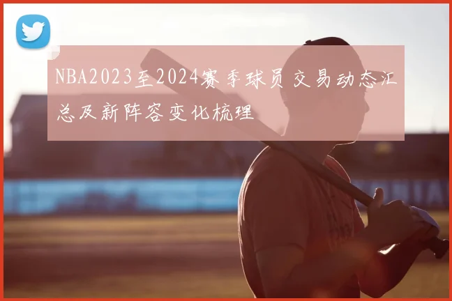 NBA2023至2024赛季球员交易动态汇总及新阵容变化梳理