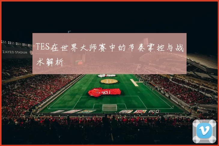 TES在世界大师赛中的节奏掌控与战术解析