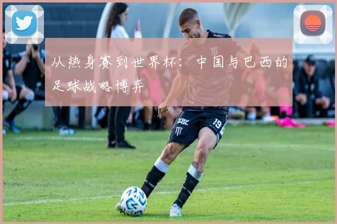 从热身赛到世界杯:中国与巴西的足球战略博弈